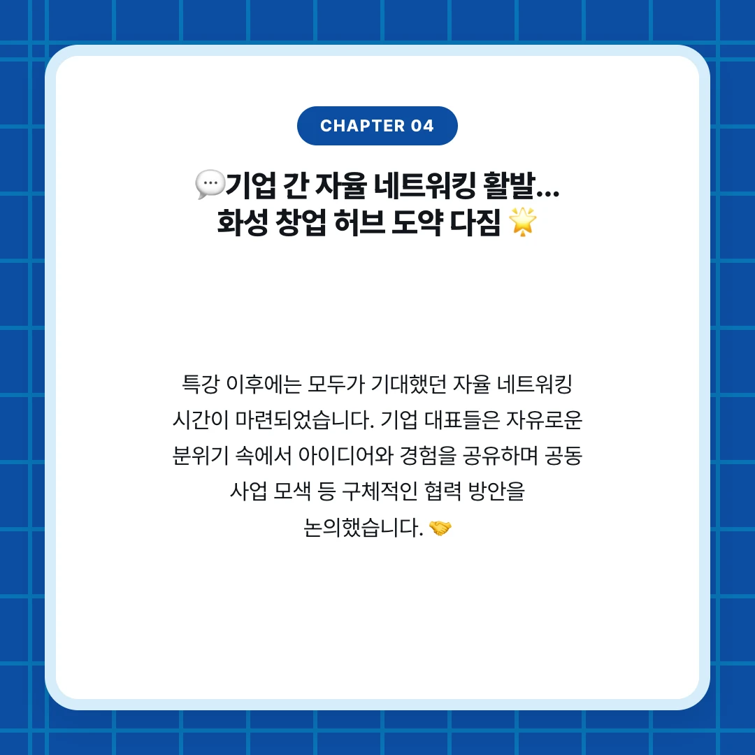 chapter 04. 💬기업 간 자율 네트워킹 활발... 화성 창업 허브 도약 다짐 🌟. 특강 이후에는 모두가 기대했던 자율 네트워킹 시간이 마련되었습니다. 기업 대표들은 자유로운 분위기 속에서 아이디어와 경험을 공유하며 공동 사업 모색 등 구체적인 협력 방안을 논의했습니다. 🤝