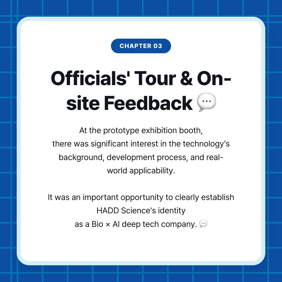 chapter 03. Officials' Tour & On-site Feedback 💬. At the prototype exhibition booth, there was significant interest in the technology's background, development process, and real-world applicability. It was an important opportunity to clearly establish HADD Science's identity as a Bio × AI deep tech company. 💬