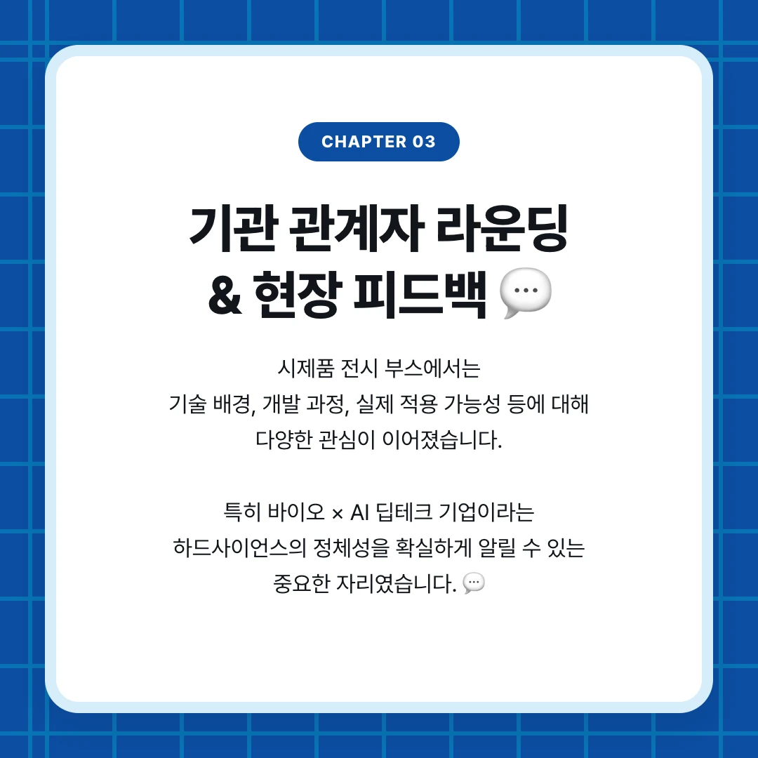 chapter 03. 기관 관계자 라운딩 & 현장 피드백 💬. 시제품 전시 부스에서는 기술 배경, 개발 과정, 실제 적용 가능성 등에 대해 다양한 관심이 이어졌습니다. 특히 바이오 × AI 딥테크 기업이라는 하드사이언스의 정체성을 확실하게 알릴 수 있는 중요한 자리였습니다. 💬