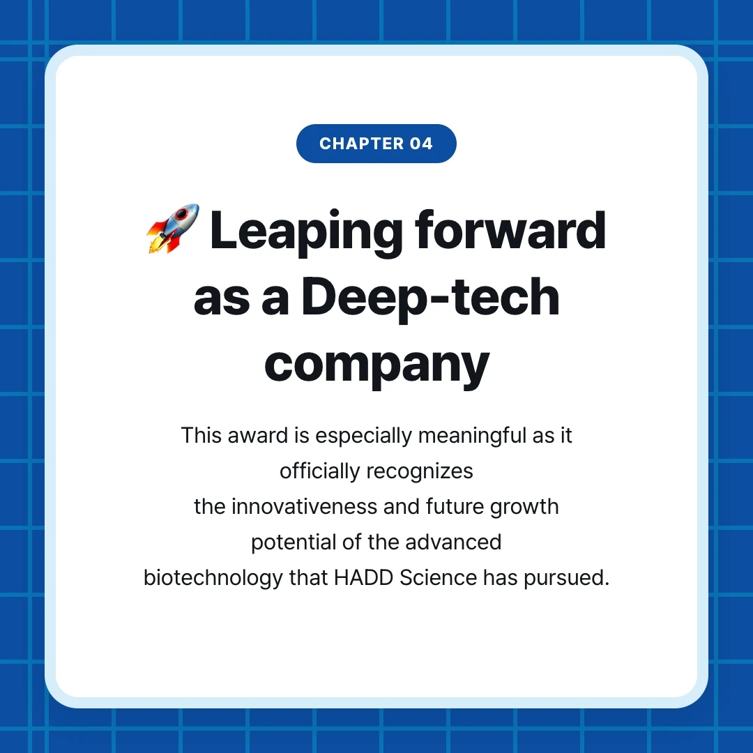 chapter 04. 🚀 Leaping forward as a Deep-tech company. This award is especially meaningful as it officially recognizes the innovativeness and future growth potential of the advanced biotechnology that HADD Science has pursued.