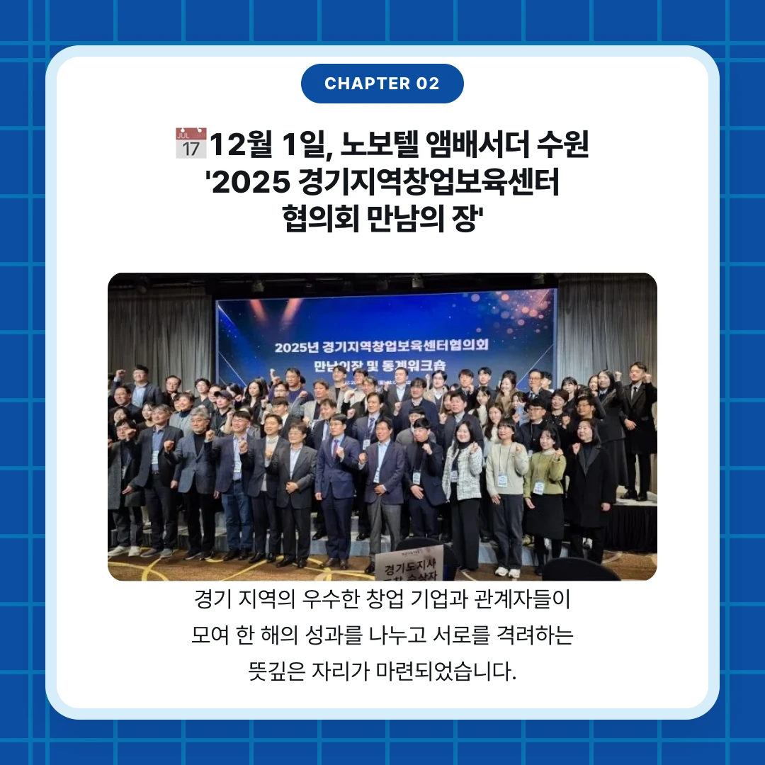 chapter 02. 📅12월 1일, 노보텔 앰배서더 수원 '2025 경기지역창업보육센터 협의회 만남의 장'. 경기 지역의 우수한 창업 기업과 관계자들이 모여 한 해의 성과를 나누고 서로를 격려하는 뜻깊은 자리가 마련되었습니다.