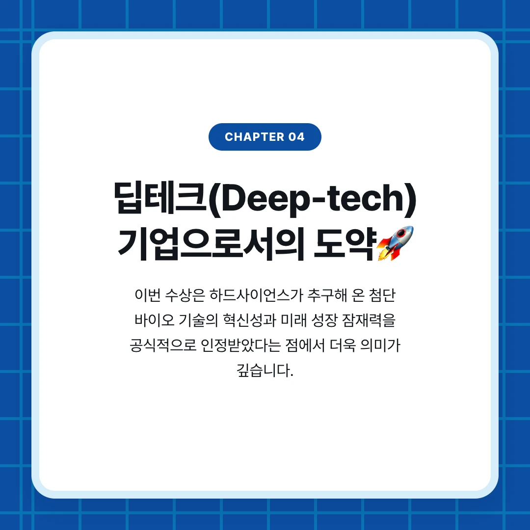 chapter 04. 딥테크(Deep-tech) 기업으로서의 도약🚀. 이번 수상은 하드사이언스가 추구해 온 첨단 바이오 기술의 혁신성과 미래 성장 잠재력을 공식적으로 인정받았다는 점에서 더욱 의미가 깊습니다.