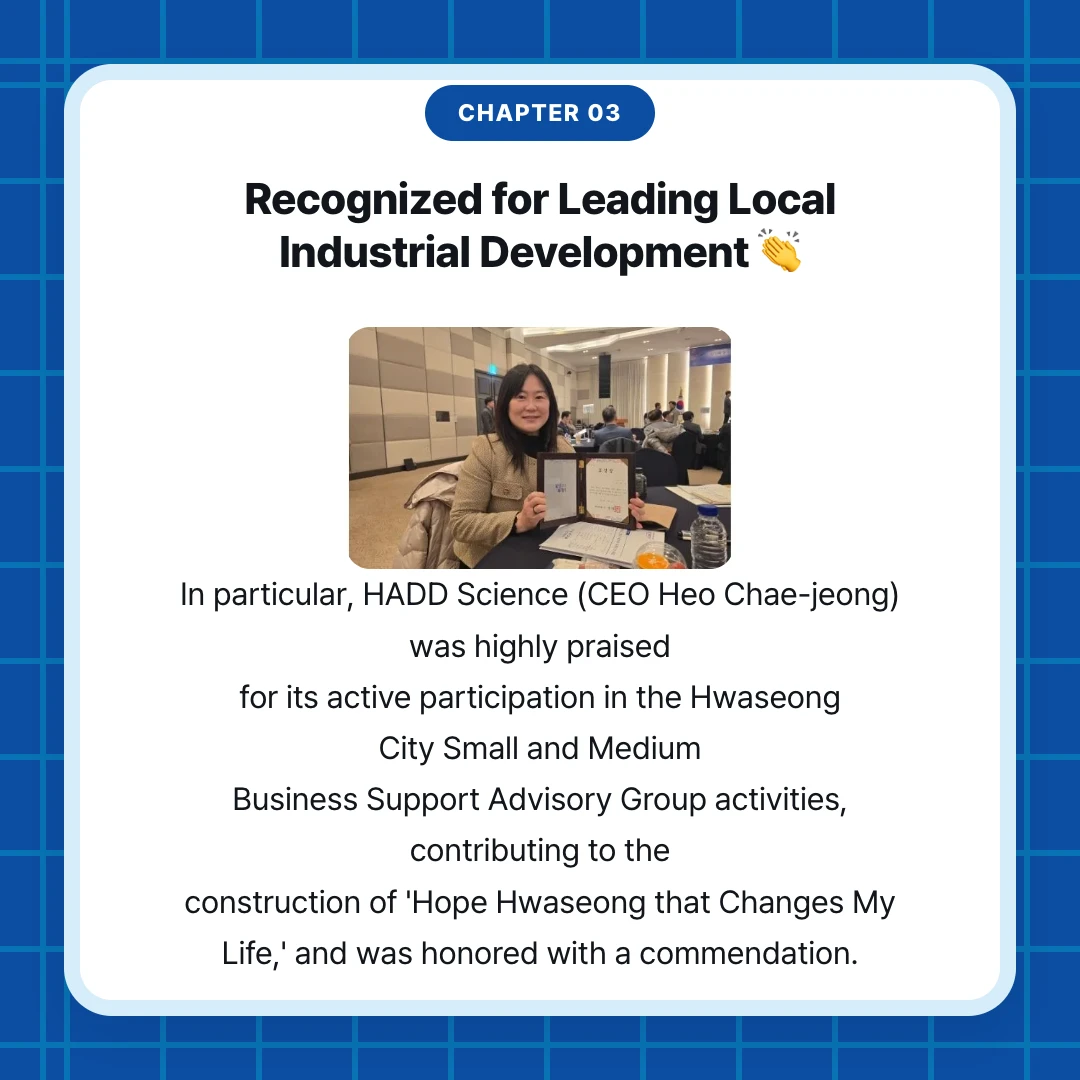chapter 03. Recognized for Leading Local Industrial Development 👏. In particular, HADD Science (CEO Heo Chae-jeong) was highly praised for its active participation in the Hwaseong City Small and Medium Business Support Advisory Group activities, contributing to the construction of 'Hope Hwaseong that Changes My Life,' and was honored with a commendation.