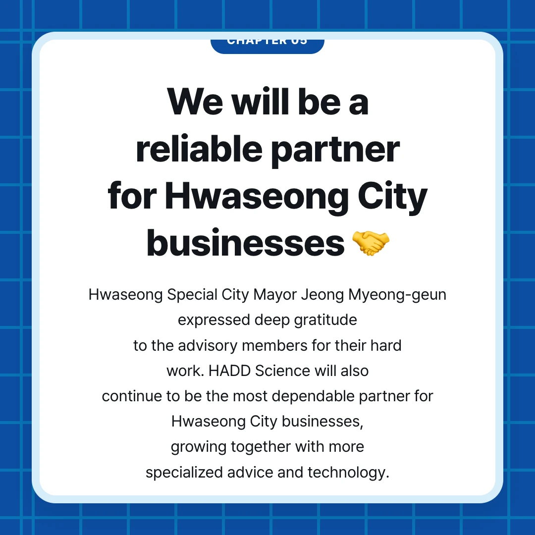 chapter 05. We will be a reliable partner for Hwaseong City businesses 🤝. Hwaseong Special City Mayor Jeong Myeong-geun expressed deep gratitude to the advisory members for their hard work. HADD Science will also continue to be the most dependable partner for Hwaseong City businesses, growing together with more specialized advice and technology.