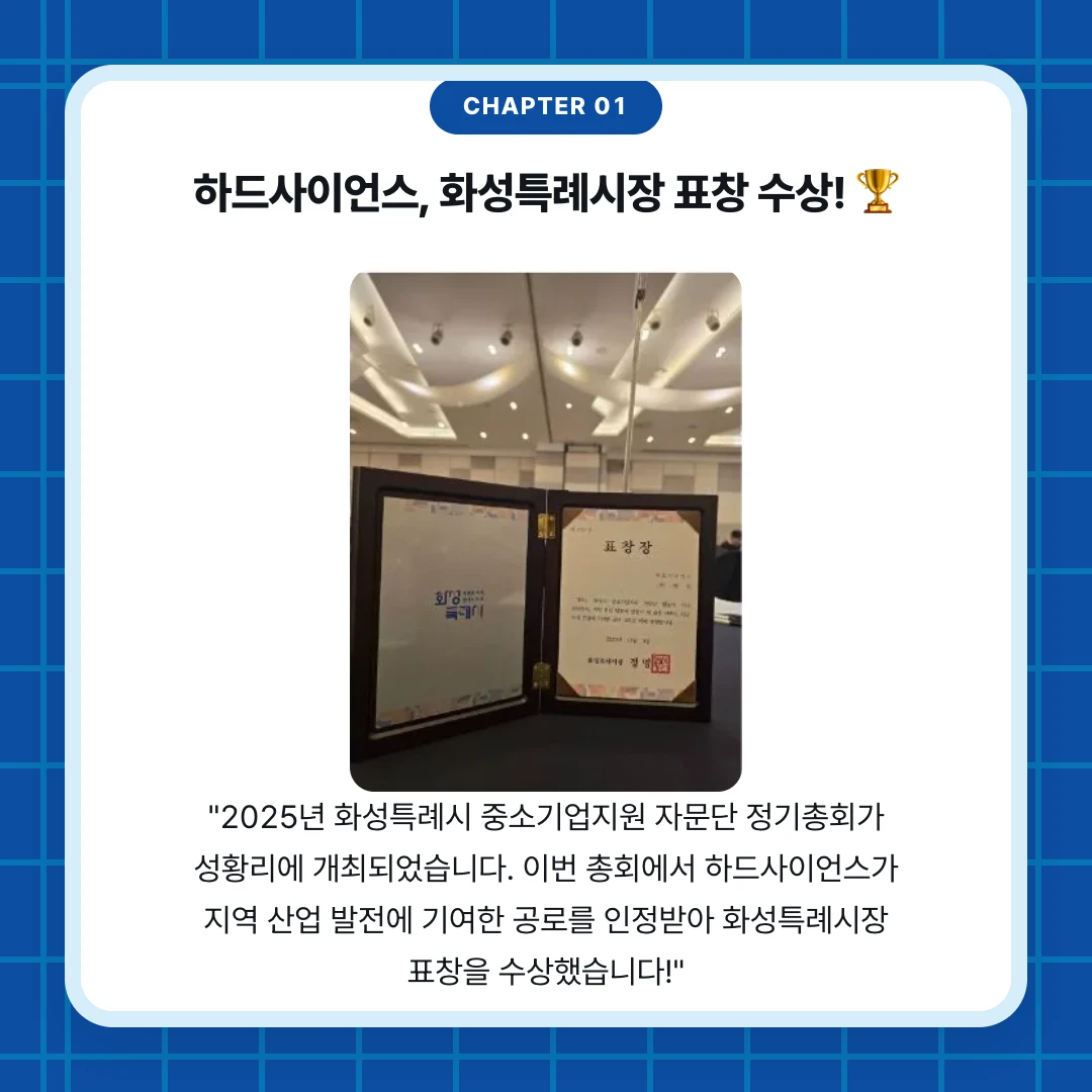 chapter 01. 하드사이언스, 화성특례시장 표창 수상! 🏆. "2025년 화성특례시 중소기업지원 자문단 정기총회가 성황리에 개최되었습니다. 이번 총회에서 하드사이언스가 지역 산업 발전에 기여한 공로를 인정받아 화성특례시장 표창을 수상했습니다!"