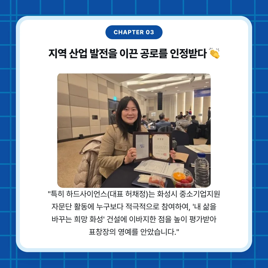 chapter 03. 지역 산업 발전을 이끈 공로를 인정받다 👏. "특히 하드사이언스(대표 허채정)는 화성시 중소기업지원 자문단 활동에 누구보다 적극적으로 참여하여, '내 삶을 바꾸는 희망 화성' 건설에 이바지한 점을 높이 평가받아 표창장의 영예를 안았습니다."