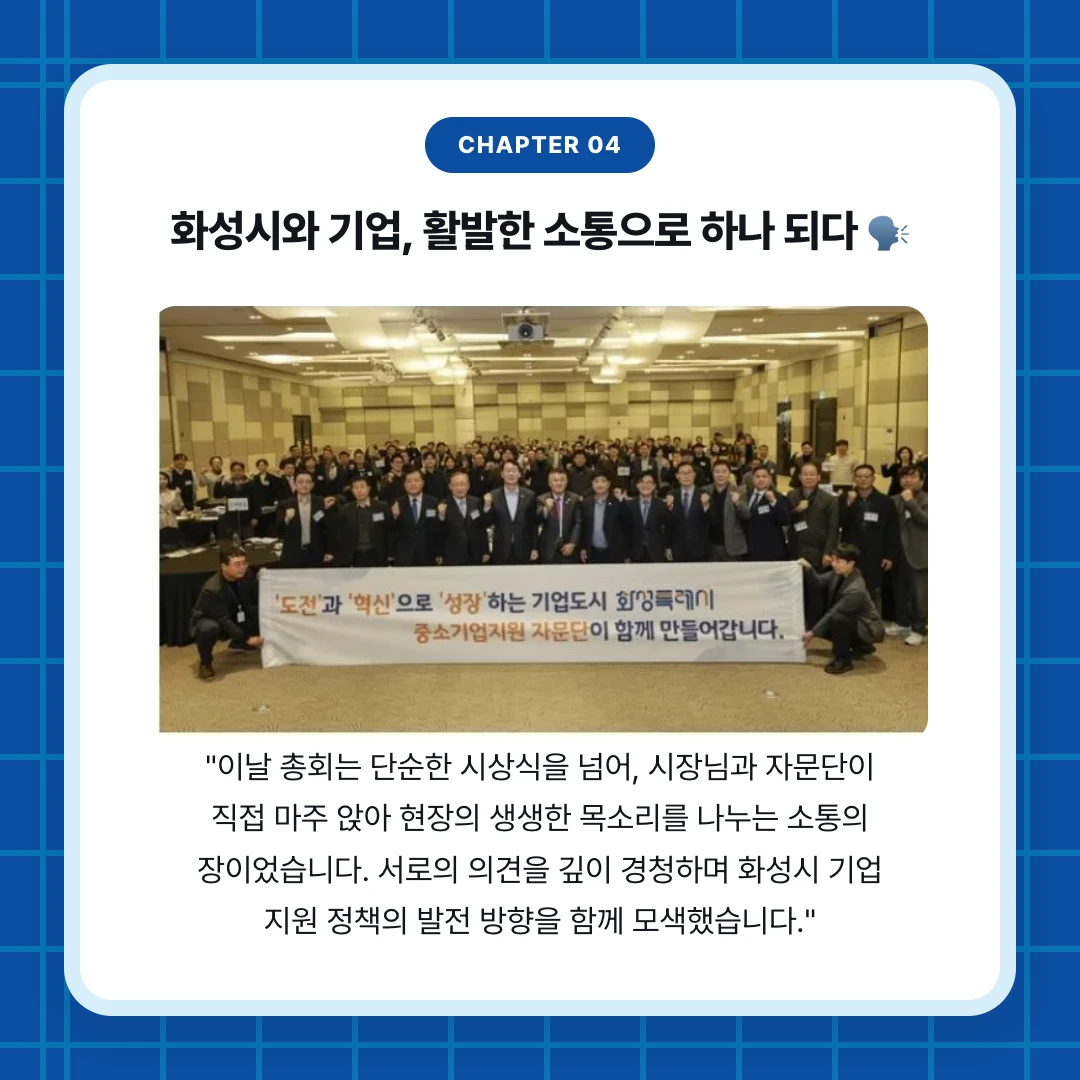 chapter 04. 화성시와 기업, 활발한 소통으로 하나 되다 🗣️. "이날 총회는 단순한 시상식을 넘어, 시장님과 자문단이 직접 마주 앉아 현장의 생생한 목소리를 나누는 소통의 장이었습니다. 서로의 의견을 깊이 경청하며 화성시 기업 지원 정책의 발전 방향을 함께 모색했습니다."