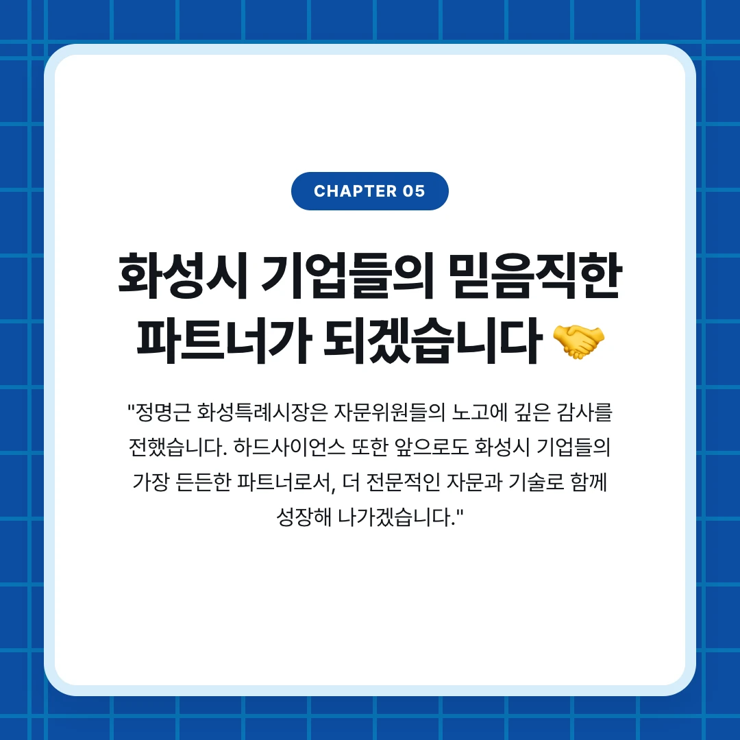 chapter 05. 화성시 기업들의 믿음직한 파트너가 되겠습니다 🤝. "정명근 화성특례시장은 자문위원들의 노고에 깊은 감사를 전했습니다. 하드사이언스 또한 앞으로도 화성시 기업들의 가장 든든한 파트너로서, 더 전문적인 자문과 기술로 함께 성장해 나가겠습니다."