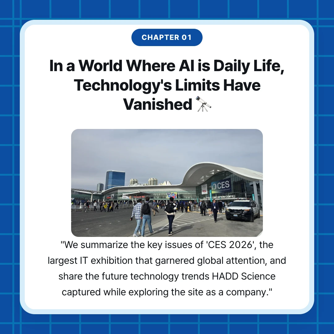 chapter 01. In a World Where AI is Daily Life, Technology's Limits Have Vanished 🔭. "We summarize the key issues of 'CES 2026', the largest IT exhibition that garnered global attention, and share the future technology trends HADD Science captured while exploring the site as a company."