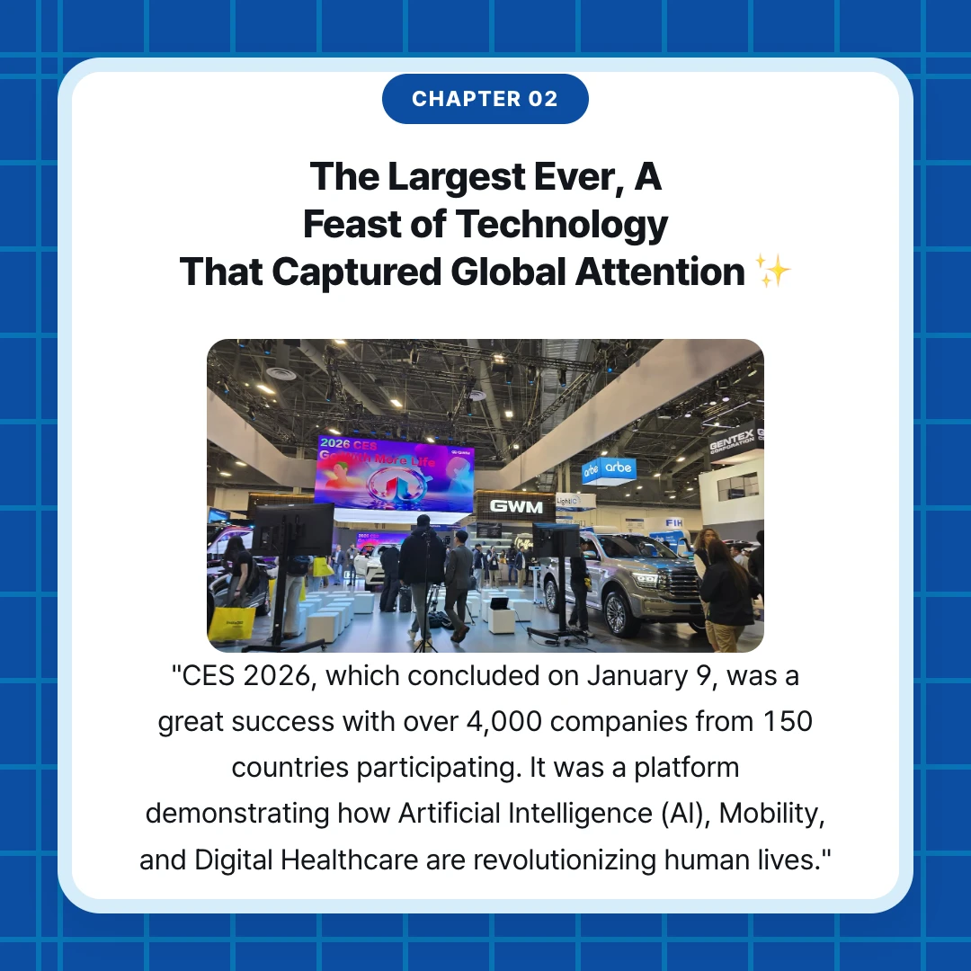 chapter 02. The Largest Ever, A Feast of Technology That Captured Global Attention ✨. "CES 2026, which concluded on January 9, was a great success with over 4,000 companies from 150 countries participating. It was a platform demonstrating how Artificial Intelligence (AI), Mobility, and Digital Healthcare are revolutionizing human lives."