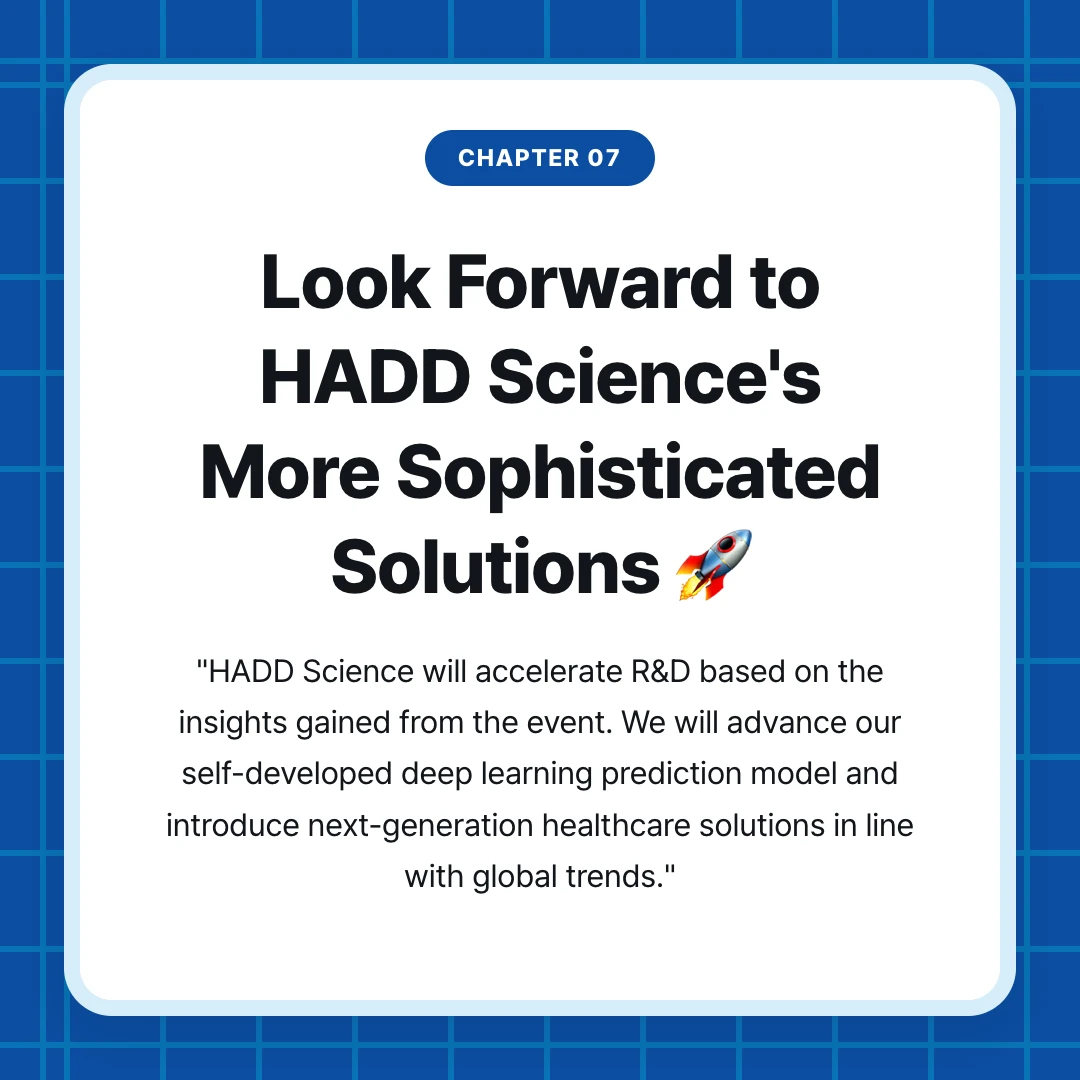 chapter 07. Look Forward to HADD Science's More Sophisticated Solutions 🚀. "HADD Science will accelerate R&D based on the insights gained from the event. We will advance our self-developed deep learning prediction model and introduce next-generation healthcare solutions in line with global trends."