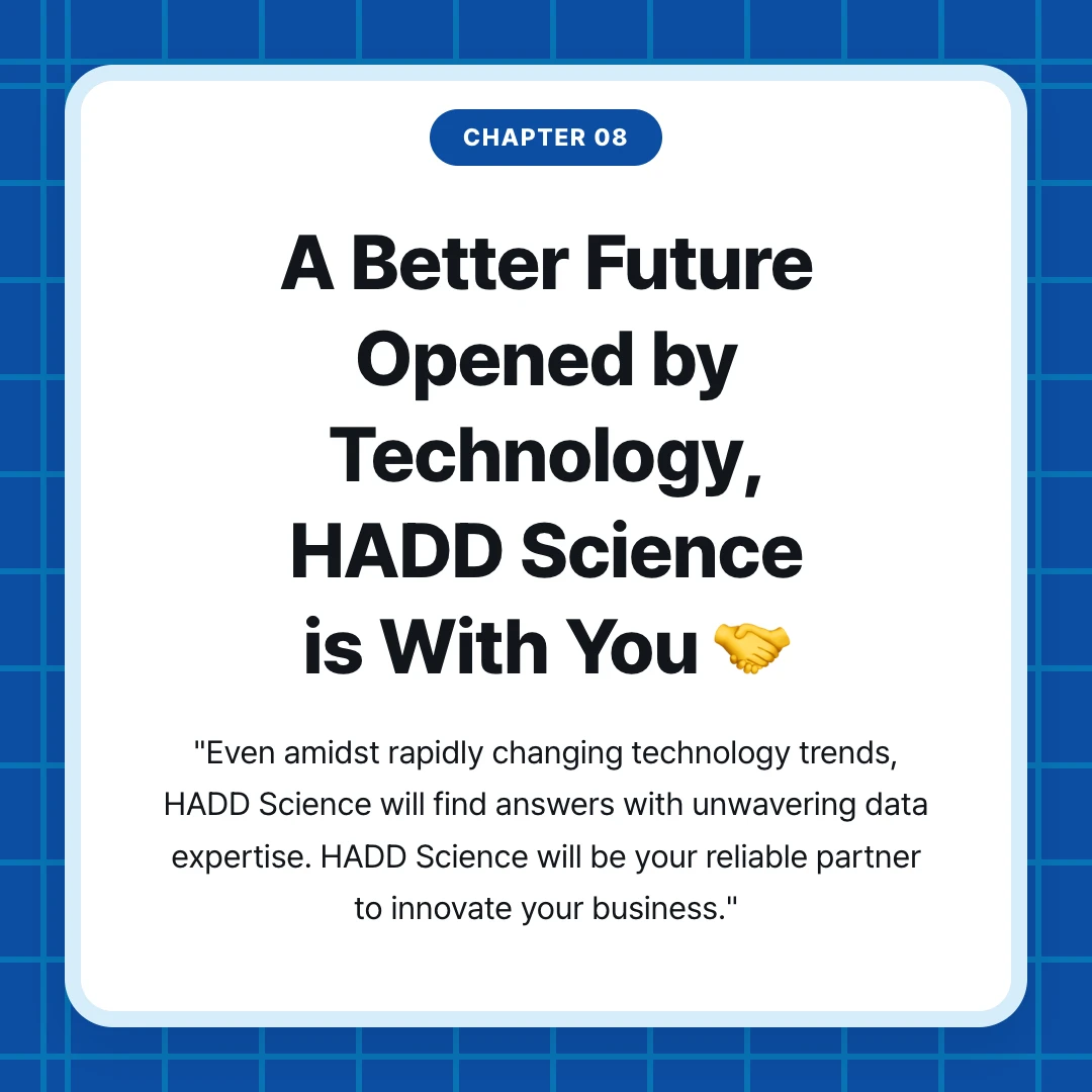 chapter 08. A Better Future Opened by Technology, HADD Science is With You 🤝. "Even amidst rapidly changing technology trends, HADD Science will find answers with unwavering data expertise. HADD Science will be your reliable partner to innovate your business."