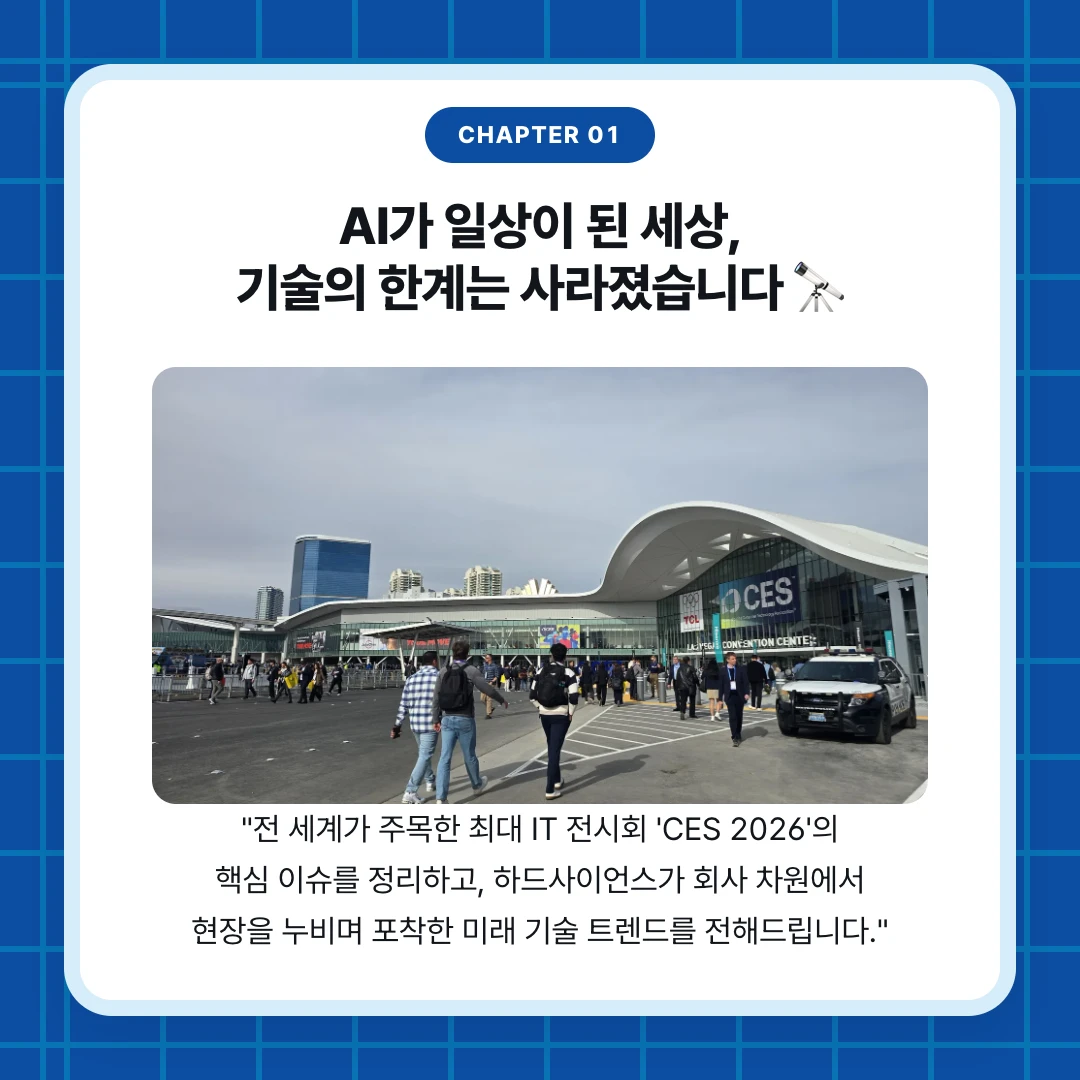chapter 01. AI가 일상이 된 세상, 기술의 한계는 사라졌습니다 🔭. "전 세계가 주목한 최대 IT 전시회 'CES 2026'의 핵심 이슈를 정리하고, 하드사이언스가 회사 차원에서 현장을 누비며 포착한 미래 기술 트렌드를 전해드립니다."