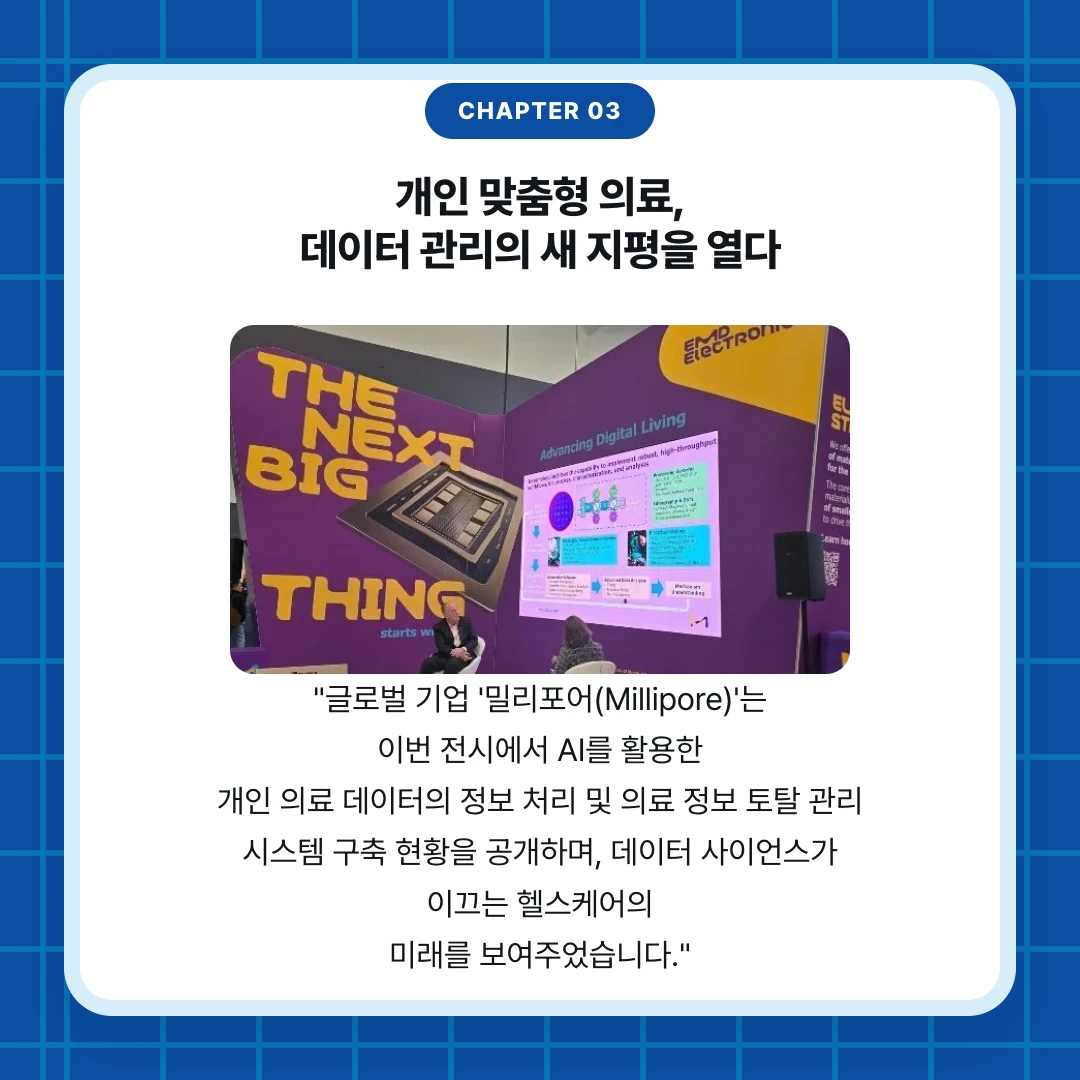 chapter 03. 개인 맞춤형 의료, 데이터 관리의 새 지평을 열다. "글로벌 기업 '밀리포어(Millipore)'는 이번 전시에서 AI를 활용한 개인 의료 데이터의 정보 처리 및 의료 정보 토탈 관리 시스템 구축 현황을 공개하며, 데이터 사이언스가 이끄는 헬스케어의 미래를 보여주었습니다."
