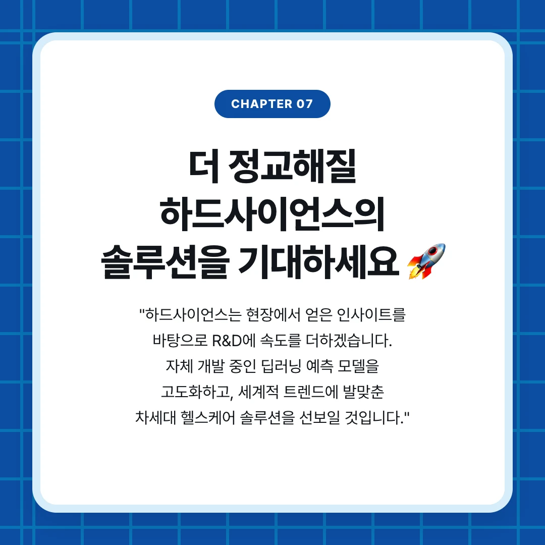 chapter 07. 더 정교해질 하드사이언스의 솔루션을 기대하세요 🚀. "하드사이언스는 현장에서 얻은 인사이트를 바탕으로 R&D에 속도를 더하겠습니다. 자체 개발 중인 딥러닝 예측 모델을 고도화하고, 세계적 트렌드에 발맞춘 차세대 헬스케어 솔루션을 선보일 것입니다."