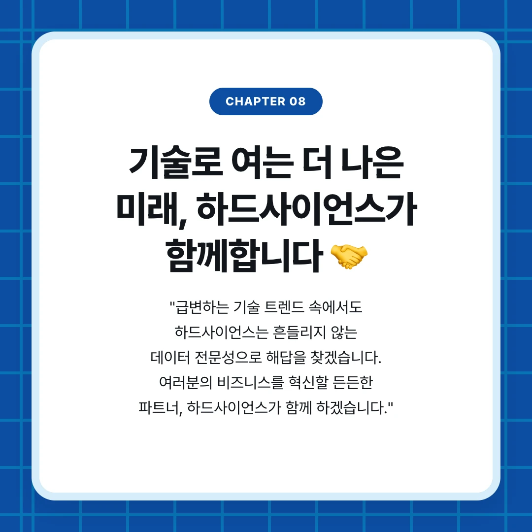 chapter 08. 기술로 여는 더 나은 미래, 하드사이언스가 함께합니다 🤝. "급변하는 기술 트렌드 속에서도 하드사이언스는 흔들리지 않는 데이터 전문성으로 해답을 찾겠습니다. 여러분의 비즈니스를 혁신할 든든한 파트너, 하드사이언스가 함께 하겠습니다."