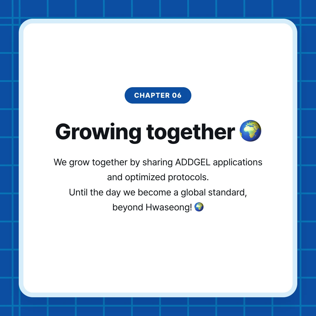 chapter 06. Growing together 🌍. We grow together by sharing ADDGEL applications and optimized protocols. Until the day we become a global standard, beyond Hwaseong! 🌍