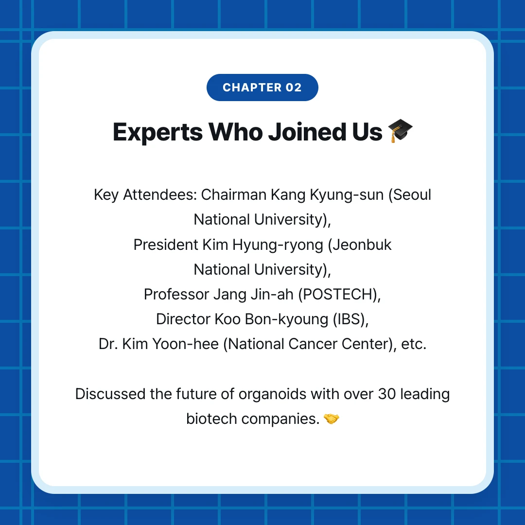chapter 02. Experts Who Joined Us 🎓. Key Attendees: Chairman Kang Kyung-sun (Seoul National University), President Kim Hyung-ryong (Jeonbuk National University), Professor Jang Jin-ah (POSTECH), Director Koo Bon-kyoung (IBS), Dr. Kim Yoon-hee (National Cancer Center), etc. Discussed the future of organoids with over 30 leading biotech companies. 🤝