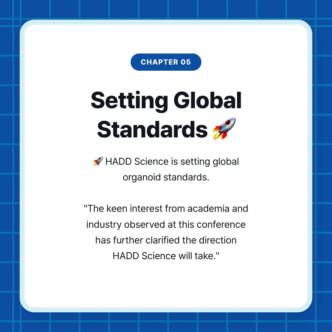 chapter 05. Setting Global Standards 🚀. 🚀 HADD Science is setting global organoid standards. "The keen interest from academia and industry observed at this conference has further clarified the direction HADD Science will take."