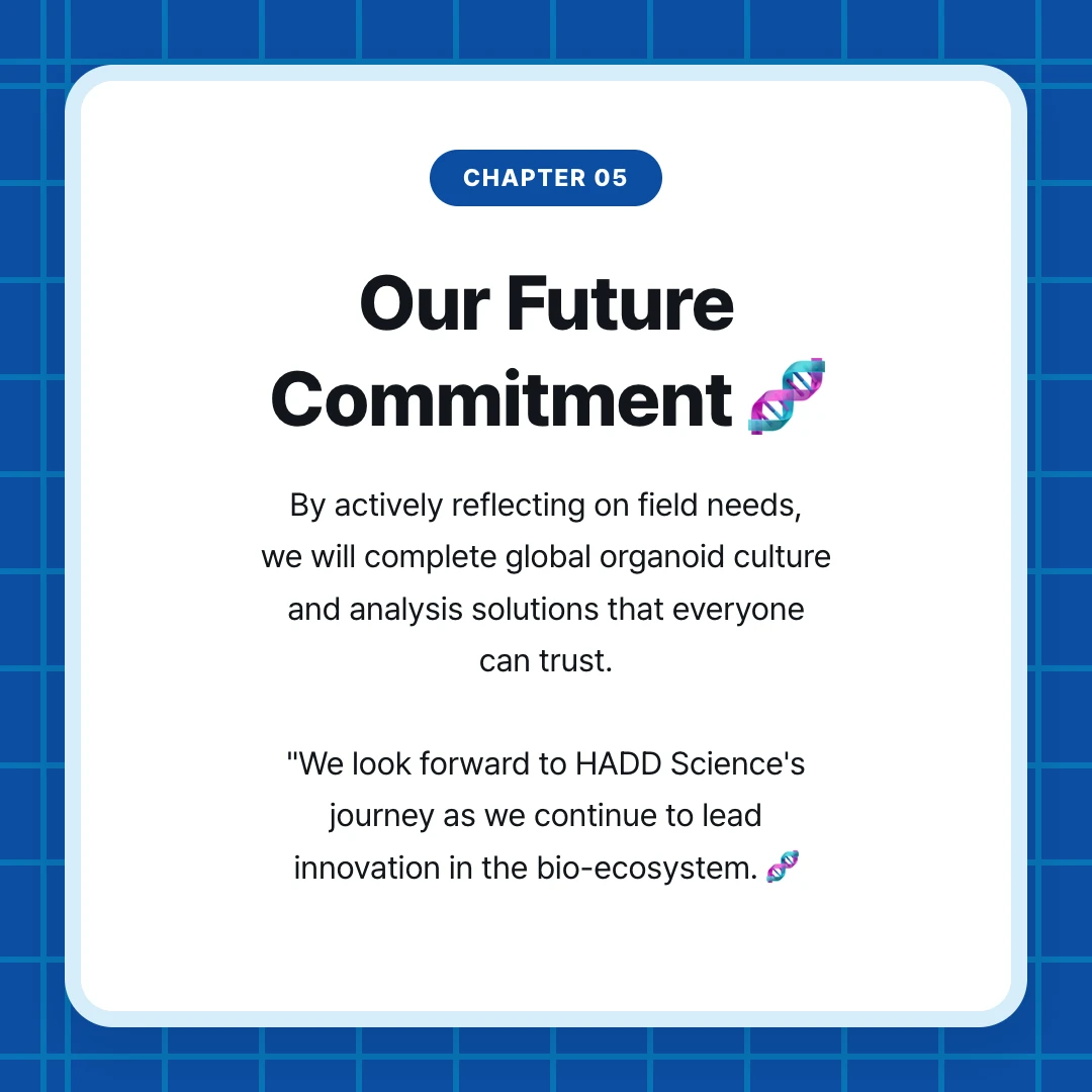 chapter 05. Our Future Commitment 🧬. By actively reflecting on field needs, we will complete global organoid culture and analysis solutions that everyone can trust. "We look forward to HADD Science's journey as we continue to lead innovation in the bio-ecosystem. 🧬