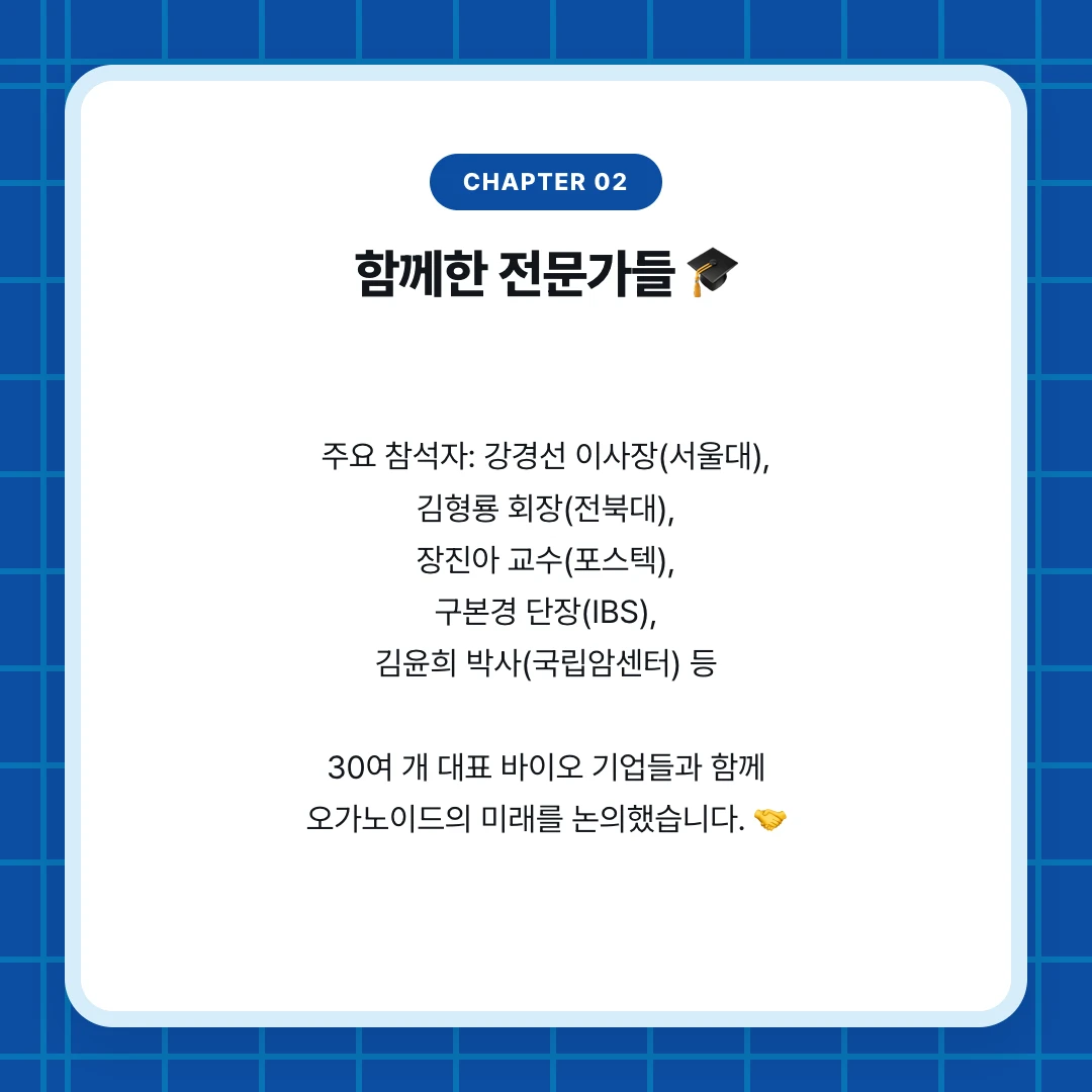 chapter 02. 함께한 전문가들 🎓. 주요 참석자: 강경선 이사장(서울대), 김형룡 회장(전북대), 장진아 교수(포스텍), 구본경 단장(IBS), 김윤희 박사(국립암센터) 등 30여 개 대표 바이오 기업들과 함께 오가노이드의 미래를 논의했습니다. 🤝