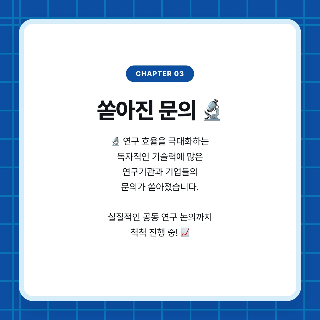 chapter 03. 쏟아진 문의 🔬. 🔬 연구 효율을 극대화하는 독자적인 기술력에 많은 연구기관과 기업들의 문의가 쏟아졌습니다. 실질적인 공동 연구 논의까지 척척 진행 중! 📈