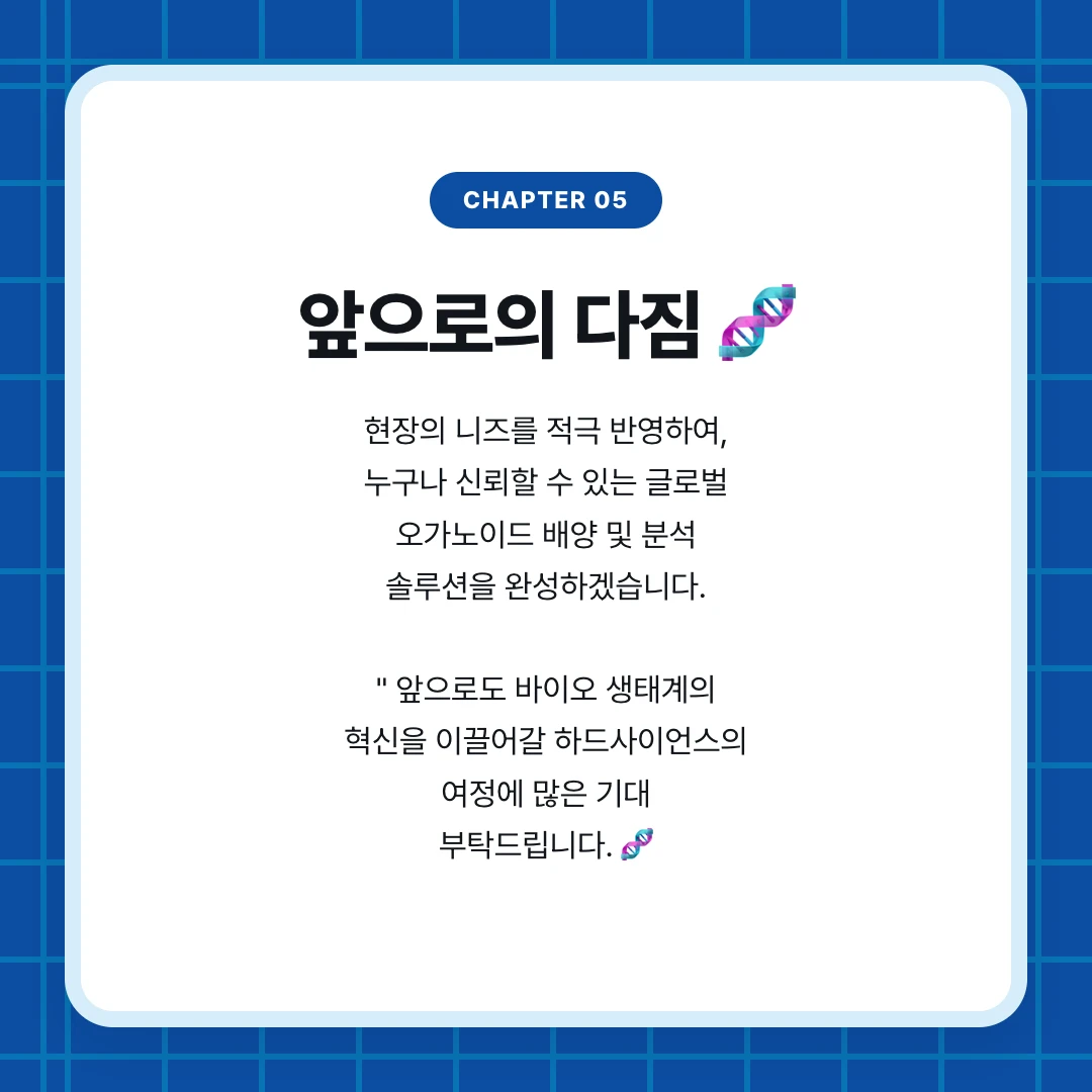 chapter 05. 앞으로의 다짐 🧬. 현장의 니즈를 적극 반영하여, 누구나 신뢰할 수 있는 글로벌 오가노이드 배양 및 분석 솔루션을 완성하겠습니다. " 앞으로도 바이오 생태계의 혁신을 이끌어갈 하드사이언스의 여정에 많은 기대 부탁드립니다. 🧬