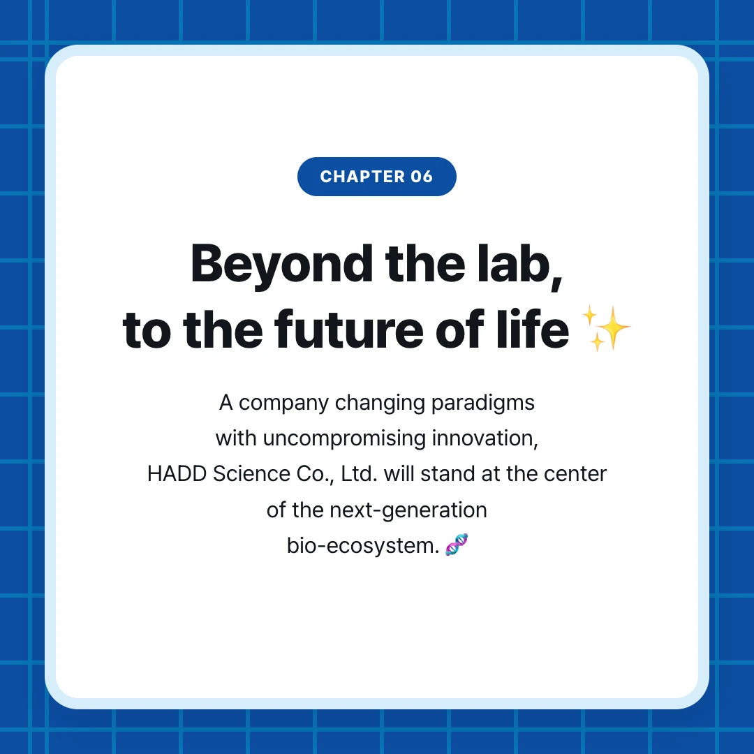 chapter 06. Beyond the lab, to the future of life ✨. A company changing paradigms with uncompromising innovation, HADD Science Co., Ltd. will stand at the center of the next-generation bio-ecosystem. 🧬