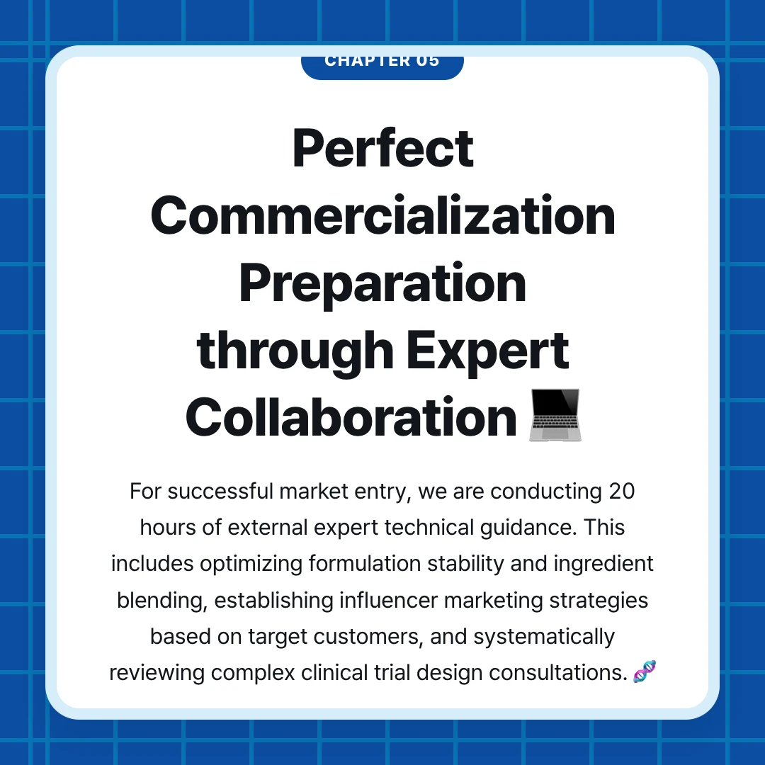 chapter 05. Perfect Commercialization Preparation through Expert Collaboration 💻. For successful market entry, we are conducting 20 hours of external expert technical guidance. This includes optimizing formulation stability and ingredient blending, establishing influencer marketing strategies based on target customers, and systematically reviewing complex clinical trial design consultations. 🧬
