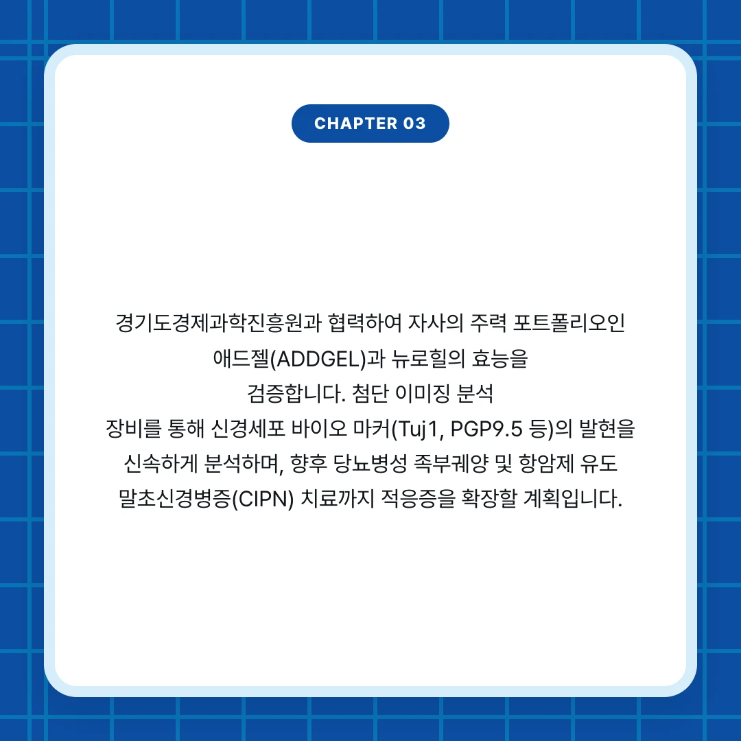 chapter 03. 경기도경제과학진흥원과 협력하여 자사의 주력 포트폴리오인 애드젤(ADDGEL)과 뉴로힐의 효능을 검증합니다. 첨단 이미징 분석 장비를 통해 신경세포 바이오 마커(Tuj1, PGP9.5 등)의 발현을 신속하게 분석하며, 향후 당뇨병성 족부궤양 및 항암제 유도 말초신경병증(CIPN) 치료까지 적응증을 확장할 계획입니다.