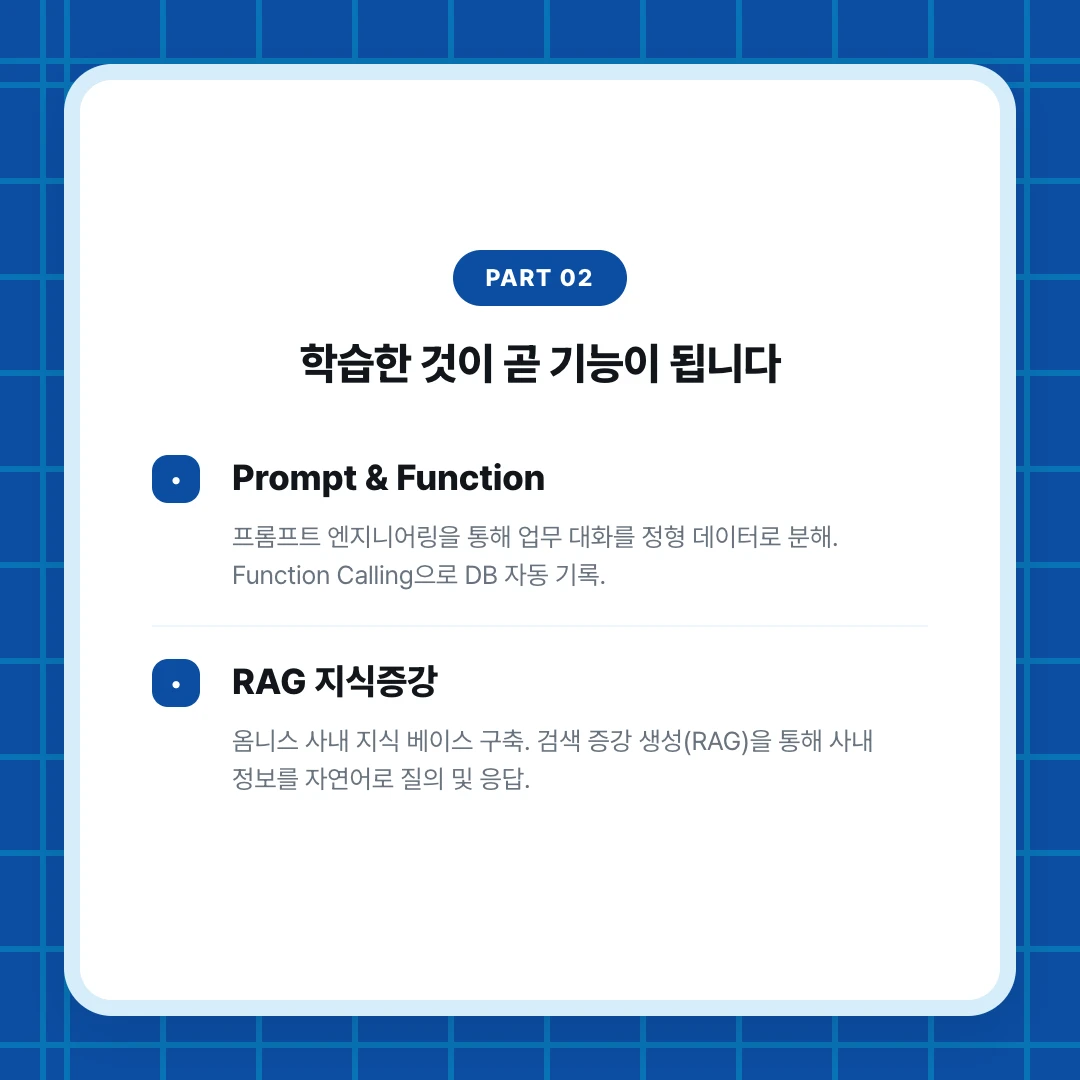 PART 02. 학습한 것이 곧 기능이 됩니다. Prompt & Function. 프롬프트 엔지니어링을 통해 업무 대화를 정형 데이터로 분해. Function Calling으로 DB 자동 기록.. RAG 지식증강. 옴니스 사내 지식 베이스 구축. 검색 증강 생성(RAG)을 통해 사내 정보를 자연어로 질의 및 응답.