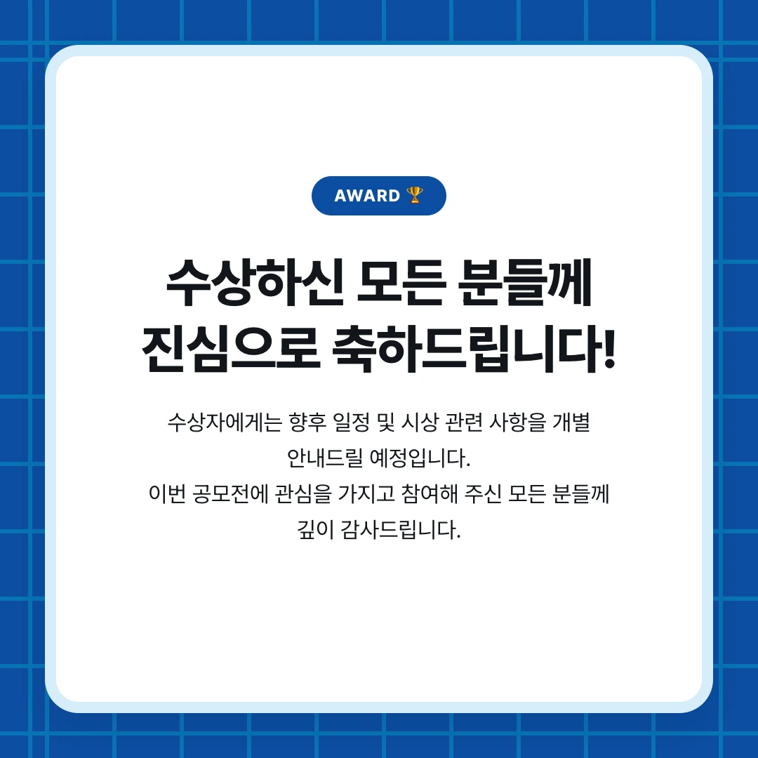 AWARD 🏆. 수상하신 모든 분들께 진심으로 축하드립니다!. 수상자에게는 향후 일정 및 시상 관련 사항을 개별 안내드릴 예정입니다. 이번 공모전에 관심을 가지고 참여해 주신 모든 분들께 깊이 감사드립니다.