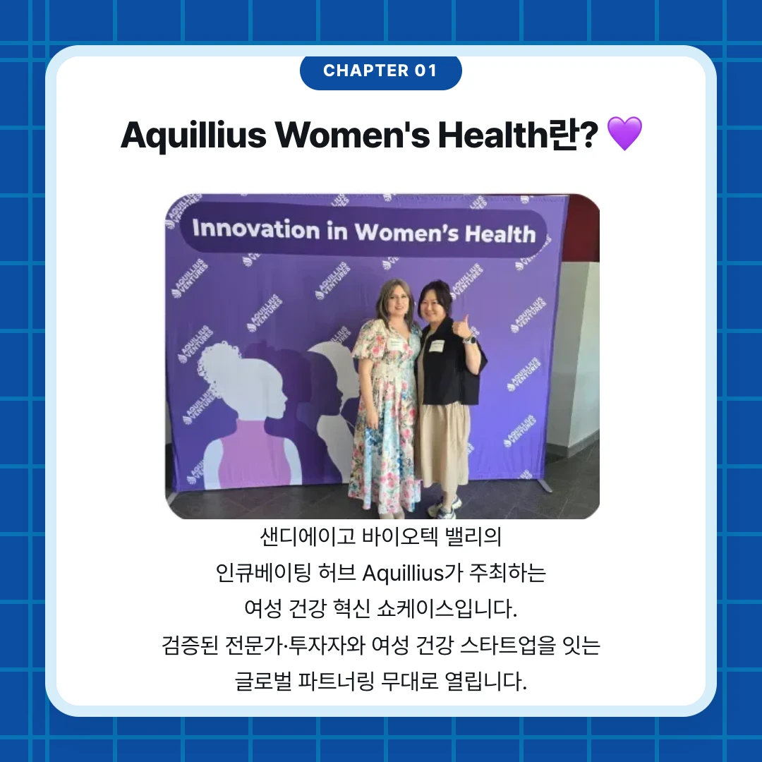 chapter 01. Aquillius Women's Health란? 💜. 샌디에이고 바이오텍 밸리의 인큐베이팅 허브 Aquillius가 주최하는 여성 건강 혁신 쇼케이스입니다. 검증된 전문가·투자자와 여성 건강 스타트업을 잇는 글로벌 파트너링 무대로 열립니다.