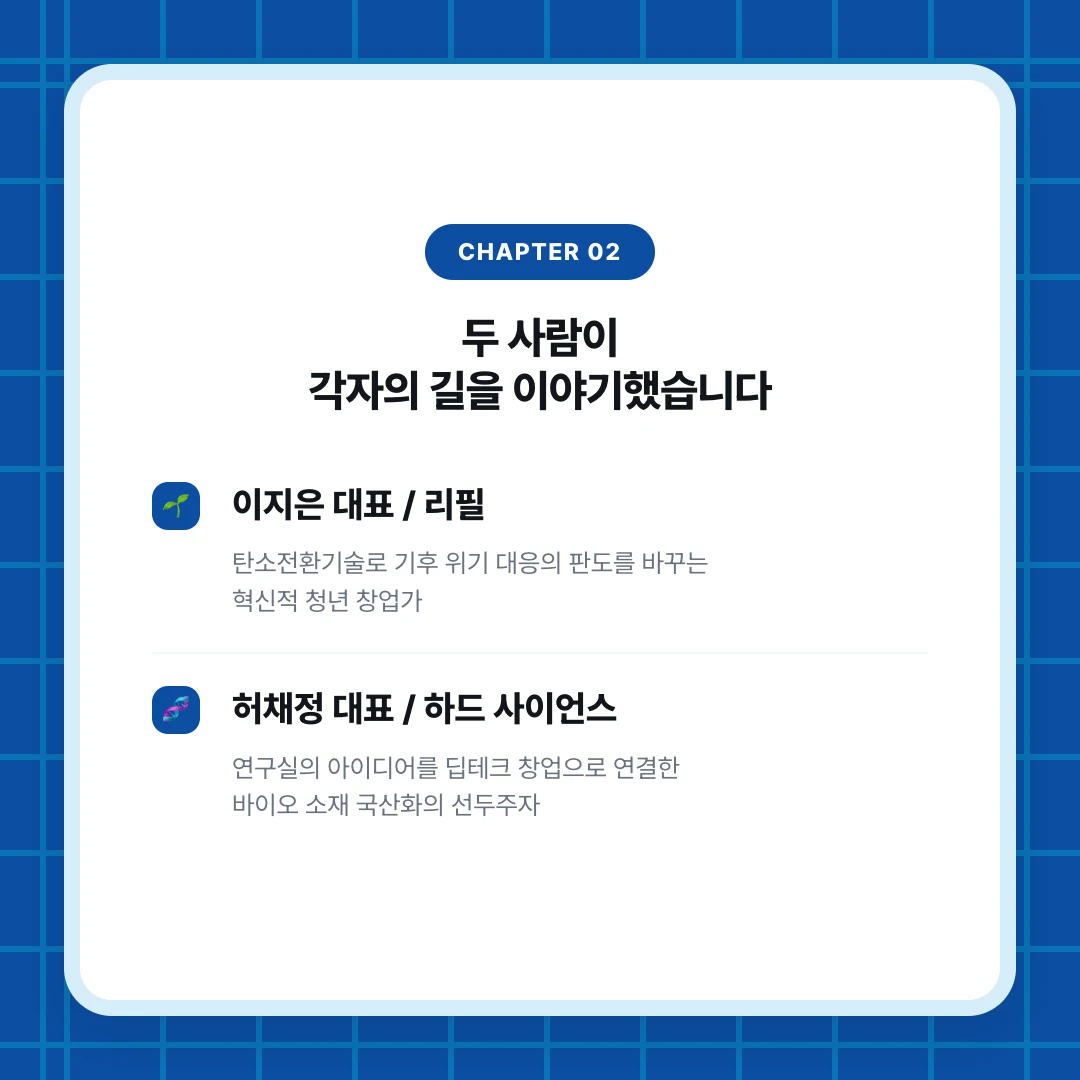 chapter 02. 두 사람이 각자의 길을 이야기했습니다. 이지은 대표 / 리필. 탄소전환기술로 기후 위기 대응의 판도를 바꾸는 혁신적 청년 창업가. 허채정 대표 / 하드 사이언스. 연구실의 아이디어를 딥테크 창업으로 연결한 바이오 소재 국산화의 선두주자