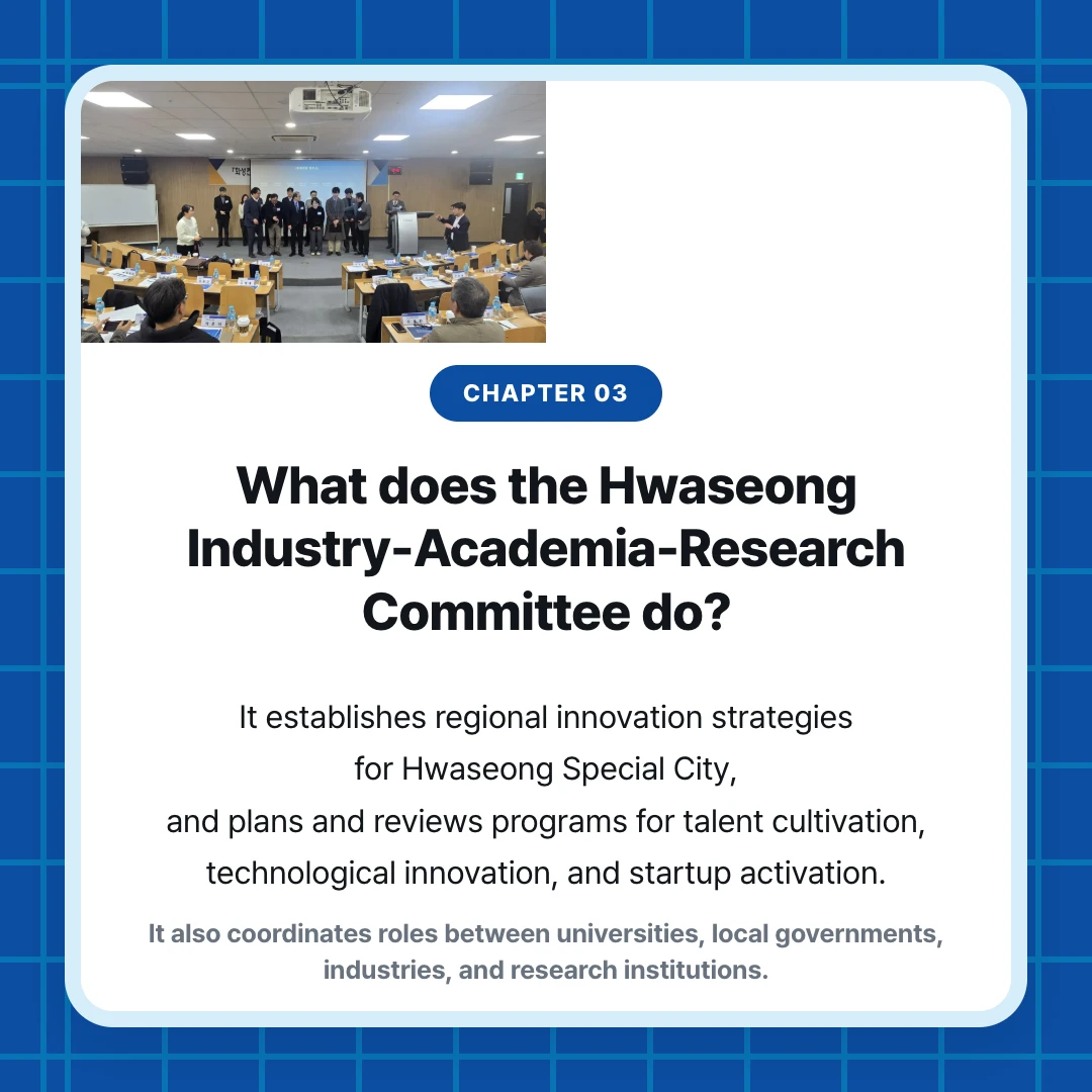 chapter 03. What does the Hwaseong Industry-Academia-Research Committee do?. It establishes regional innovation strategies for Hwaseong Special City, and plans and reviews programs for talent cultivation, technological innovation, and startup activation.. It also coordinates roles between universities, local governments, industries, and research institutions.
