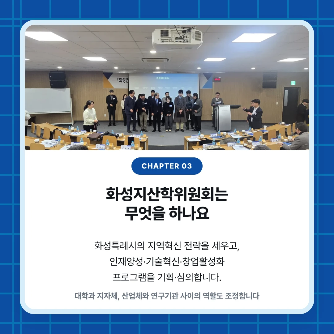 chapter 03. 화성지산학위원회는 무엇을 하나요. 화성특례시의 지역혁신 전략을 세우고, 인재양성·기술혁신·창업활성화 프로그램을 기획·심의합니다.. 대학과 지자체, 산업체와 연구기관 사이의 역할도 조정합니다