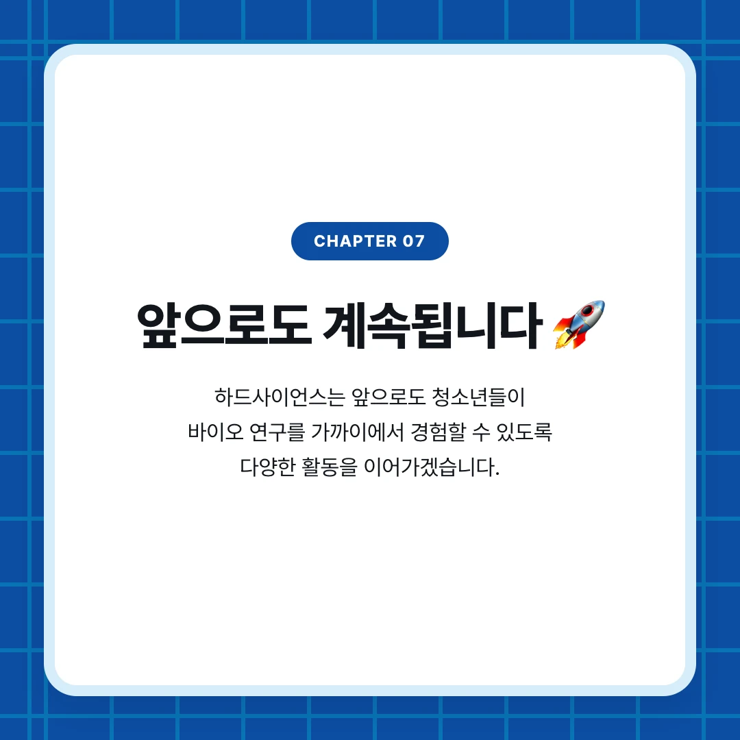 chapter 07. 앞으로도 계속됩니다 🚀. 하드사이언스는 앞으로도 청소년들이 바이오 연구를 가까이에서 경험할 수 있도록 다양한 활동을 이어가겠습니다.