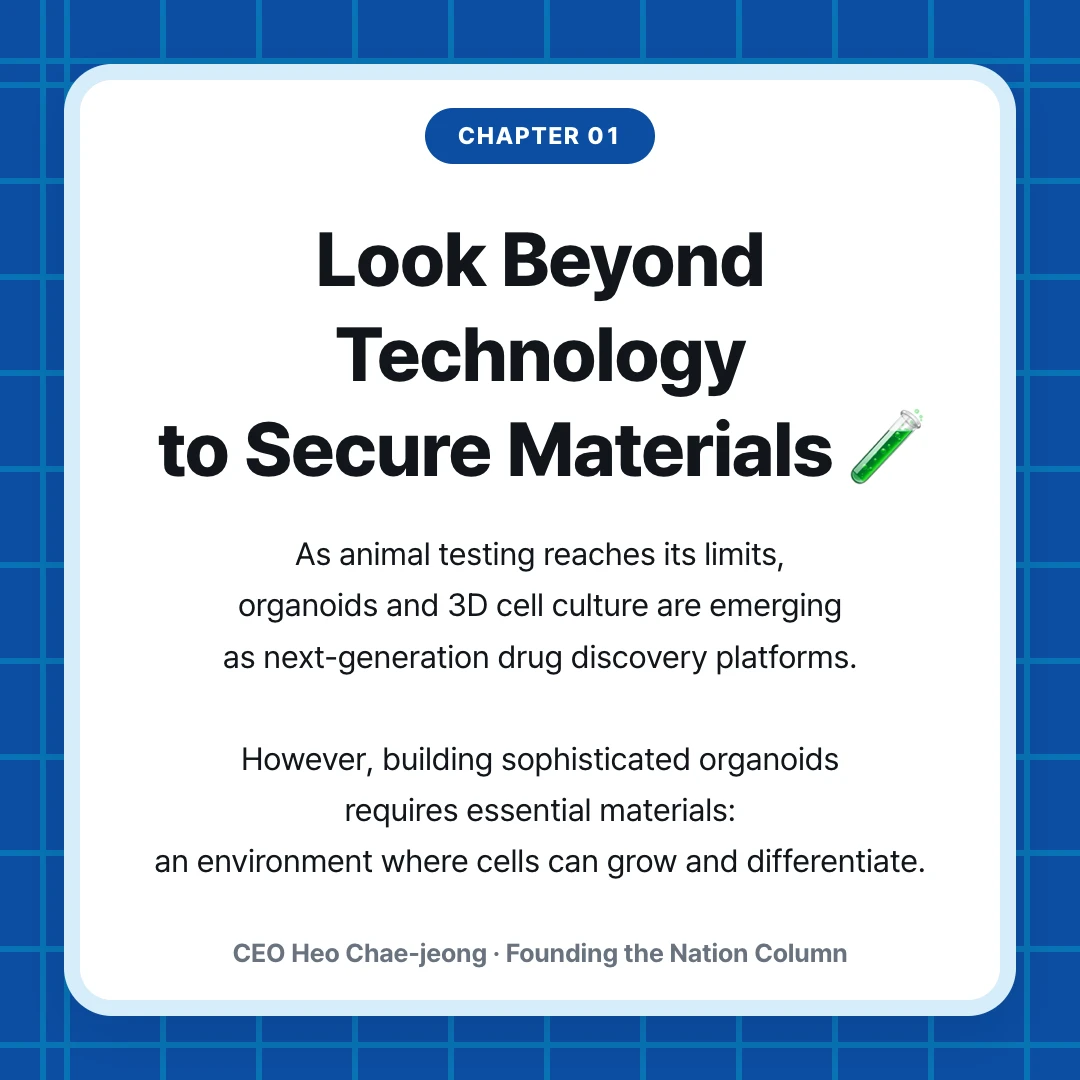 chapter 01. Look Beyond Technology to Secure Materials 🧪. As animal testing reaches its limits, organoids and 3D cell culture are emerging as next-generation drug discovery platforms. However, building sophisticated organoids requires essential materials: an environment where cells can grow and differentiate.. CEO Heo Chae-jeong · Founding the Nation Column