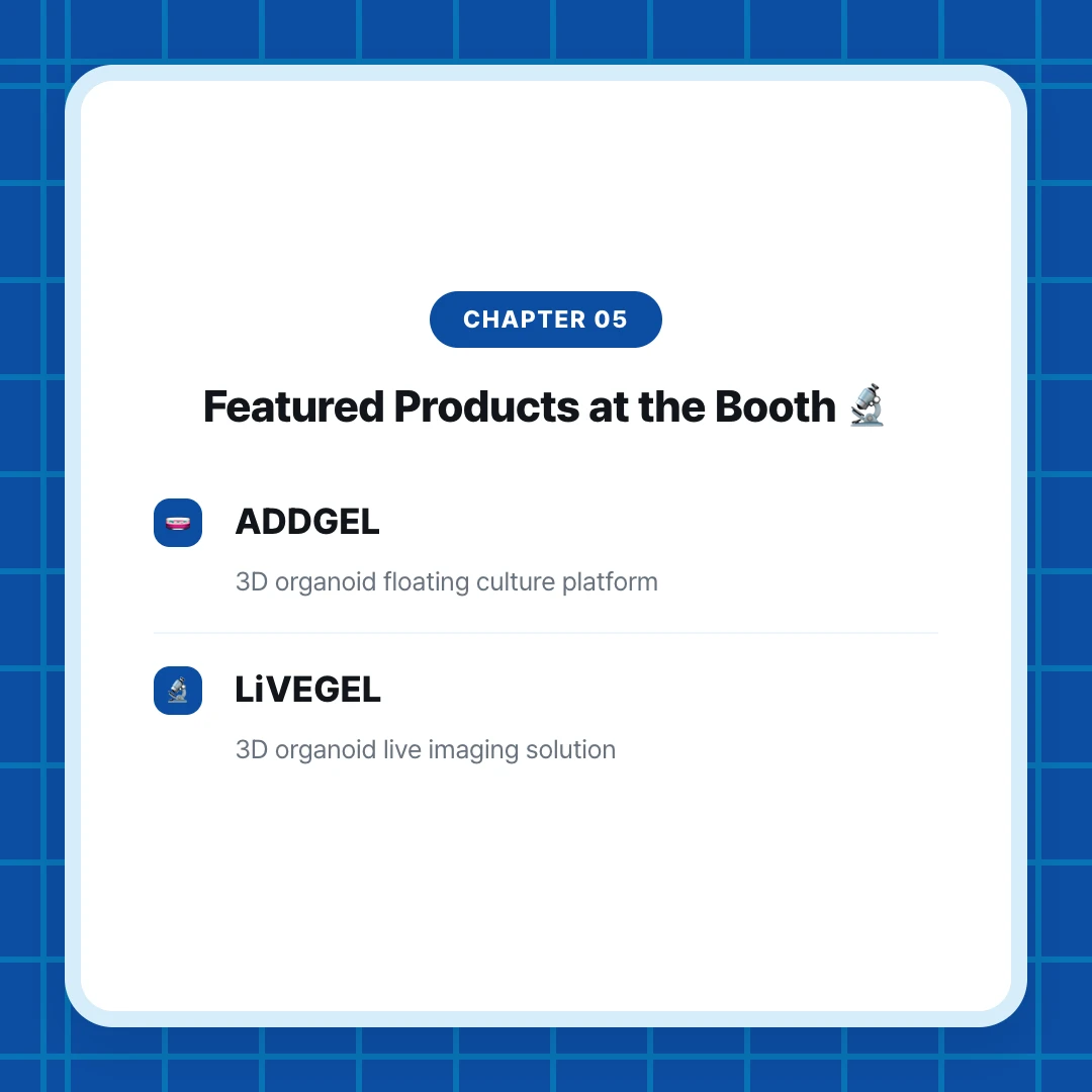 chapter 05. Featured Products at the Booth 🔬. ADDGEL. 3D organoid floating culture platform. LiVEGEL. 3D organoid live imaging solution