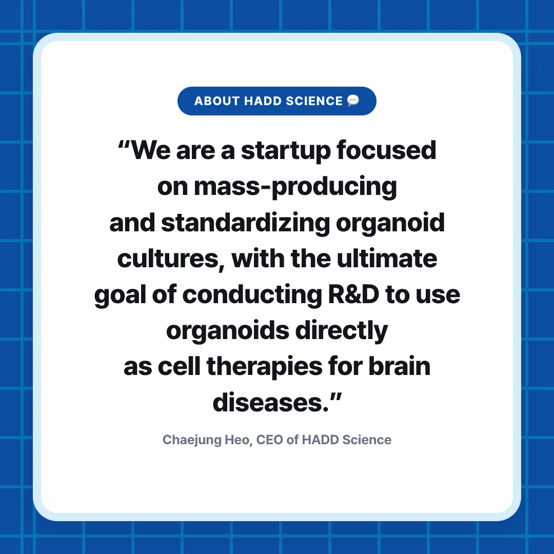 About HADD Science 💬. “We are a startup focused on mass-producing and standardizing organoid cultures, with the ultimate goal of conducting R&D to use organoids directly as cell therapies for brain diseases.”. Chaejung Heo, CEO of HADD Science